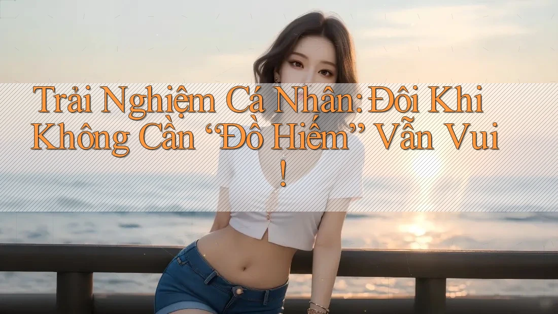 Trải Nghiệm Cá Nhân: Đôi Khi Không Cần “Đồ Hiếm” Vẫn Vui!