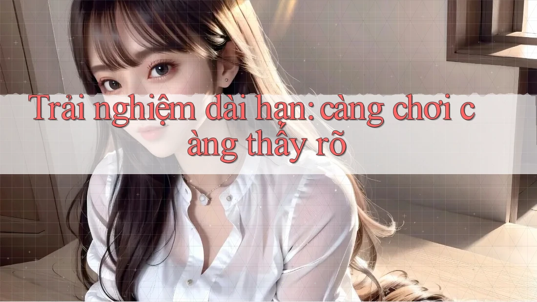 Trải nghiệm dài hạn – càng chơi càng thấy rõ