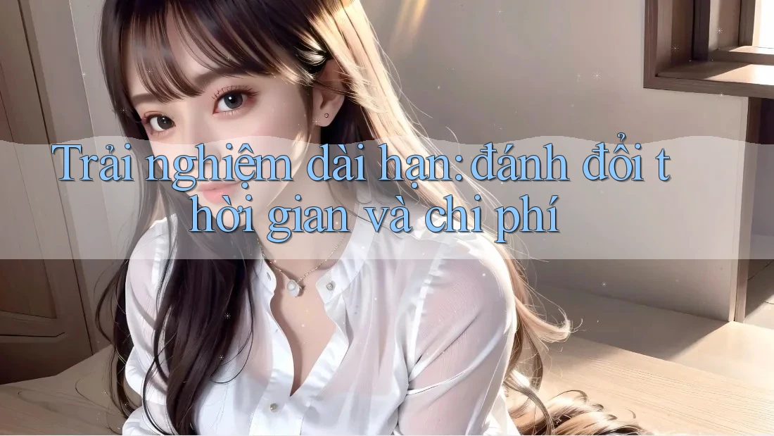 Trải nghiệm dài hạn: đánh đổi thời gian và chi phí