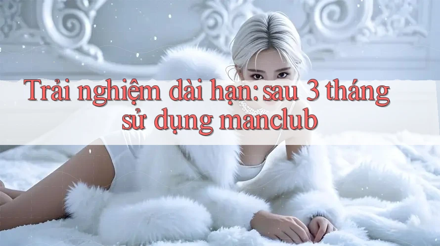 Trải nghiệm dài hạn: sau 3 tháng sử dụng manclub