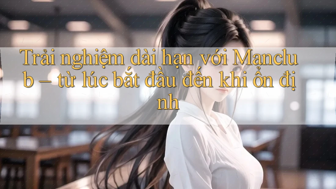 Trải nghiệm dài hạn với Manclub – từ lúc bắt đầu đến khi ổn định