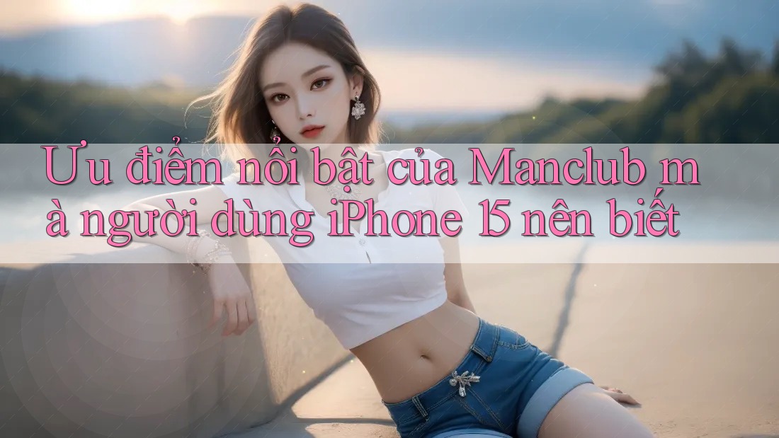 Ưu điểm nổi bật của Manclub mà người dùng iPhone 15 nên biết