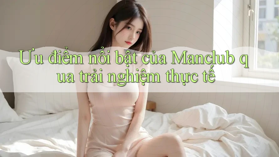 Ưu điểm nổi bật của Manclub qua trải nghiệm thực tế