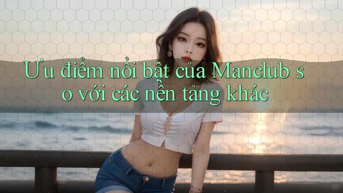 Ưu điểm nổi bật của Manclub so với các nền tảng khác