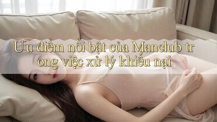 Ưu điểm nổi bật của Manclub trong việc xử lý khiếu nại