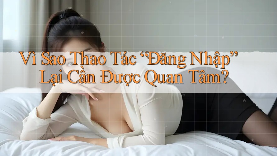 Vì Sao Thao Tác “Đăng Nhập” Lại Cần Được Quan Tâm?