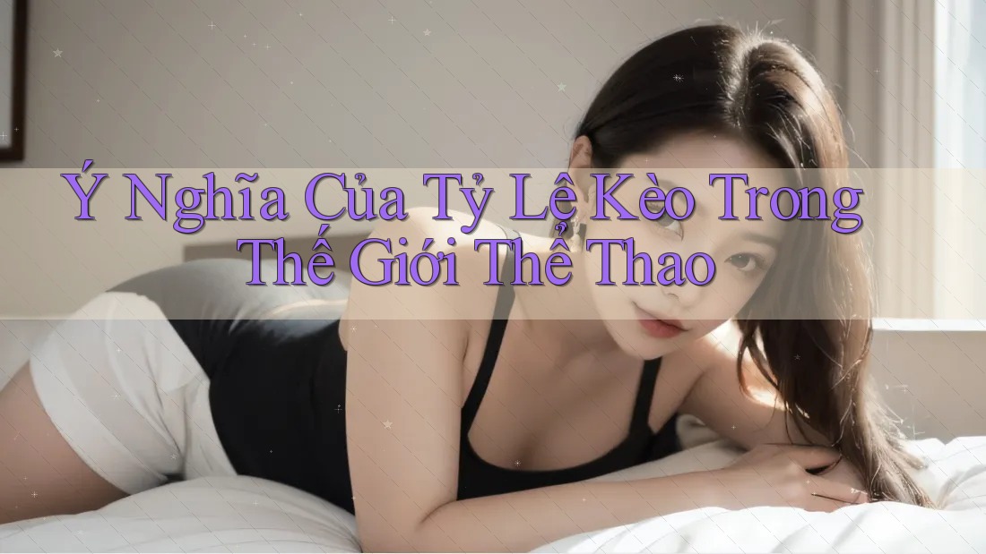 Ý Nghĩa Của Tỷ Lệ Kèo Trong Thế Giới Thể Thao