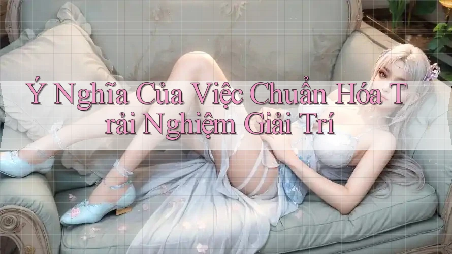Ý Nghĩa Của Việc Chuẩn Hóa Trải Nghiệm Giải Trí